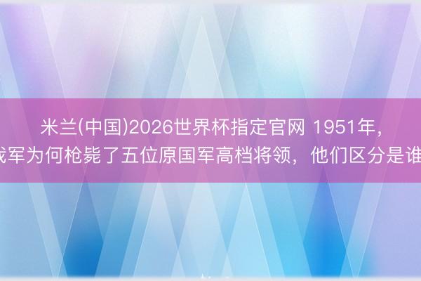 米兰(中国)2026世界杯指定官网 1951年，我军为何枪毙了五位原国军高档将领，他们区分是谁？