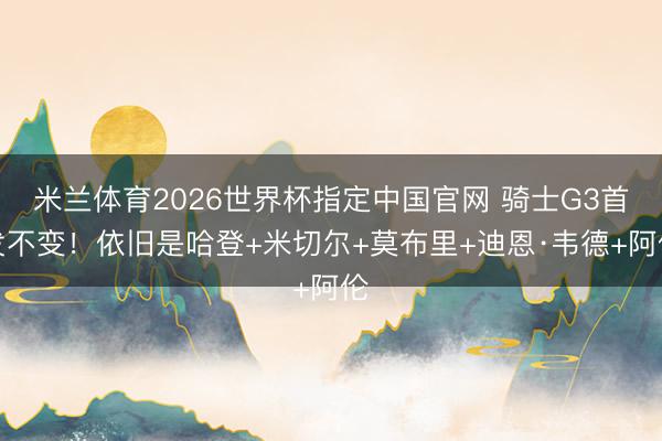 米兰体育2026世界杯指定中国官网 骑士G3首发不变！依旧是哈登+米切尔+莫布里+迪恩·韦德+阿伦