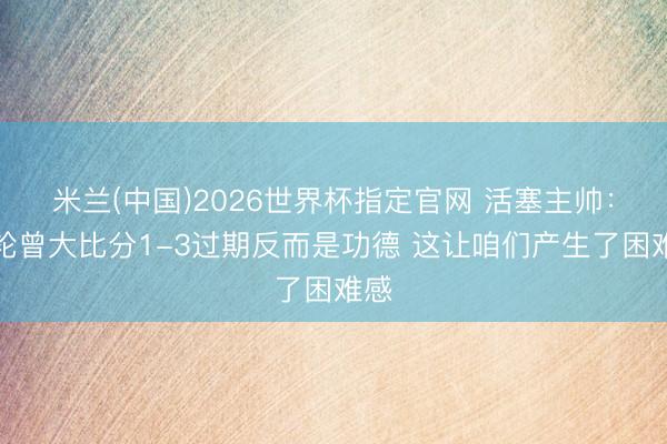 米兰(中国)2026世界杯指定官网 活塞主帅：首轮曾大比分1-3过期反而是功德 这让咱们产生了困难感