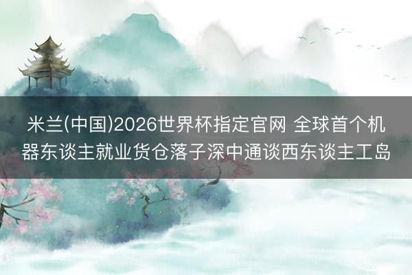 米兰(中国)2026世界杯指定官网 全球首个机器东谈主就业货仓落子深中通谈西东谈主工岛