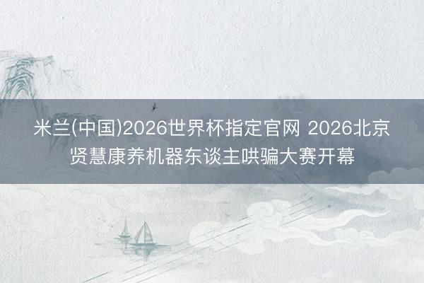米兰(中国)2026世界杯指定官网 2026北京贤慧康养机器东谈主哄骗大赛开幕