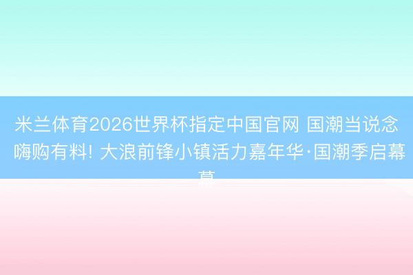 米兰体育2026世界杯指定中国官网 国潮当说念 嗨购有料! 大浪前锋小镇活力嘉年华·国潮季启幕