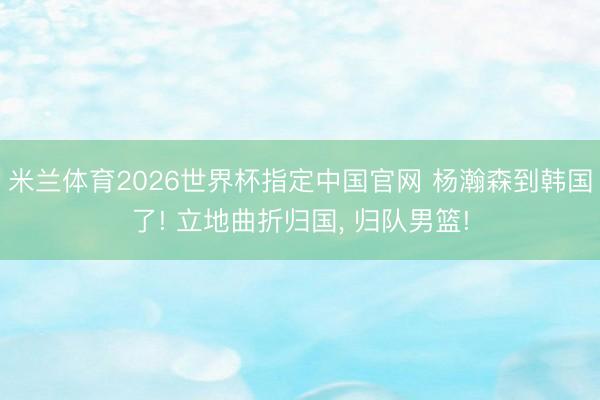 米兰体育2026世界杯指定中国官网 杨瀚森到韩国了! 立地曲折归国, 归队男篮!