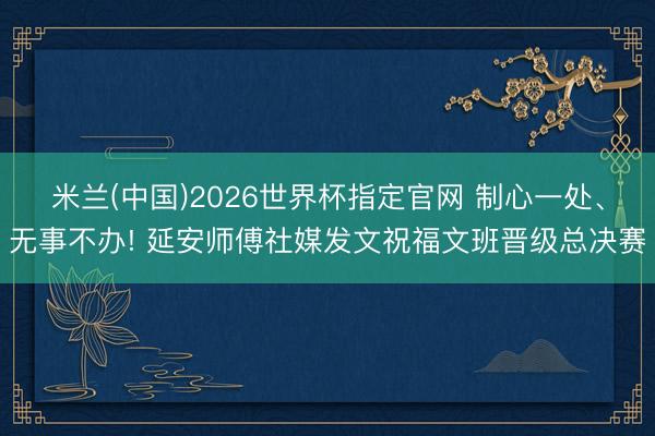 米兰(中国)2026世界杯指定官网 制心一处、无事不办! 延安师傅社媒发文祝福文班晋级总决赛