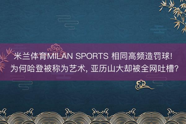 米兰体育MILAN SPORTS 相同高频造罚球! 为何哈登被称为艺术, 亚历山大却被全网吐槽?