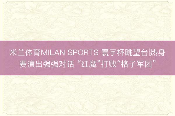 米兰体育MILAN SPORTS 寰宇杯眺望台|热身赛演出强强对话 “红魔”打败“格子军团”