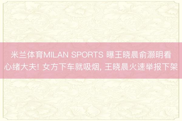 米兰体育MILAN SPORTS 曝王晓晨俞灏明看心绪大夫! 女方下车就吸烟, 王晓晨火速举报下架