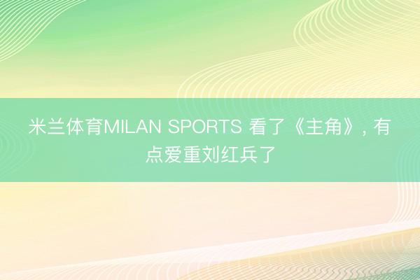 米兰体育MILAN SPORTS 看了《主角》, 有点爱重刘红兵了
