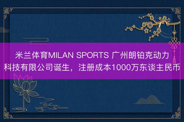 米兰体育MILAN SPORTS 广州朗铂克动力科技有限公司诞生，注册成本1000万东谈主民币