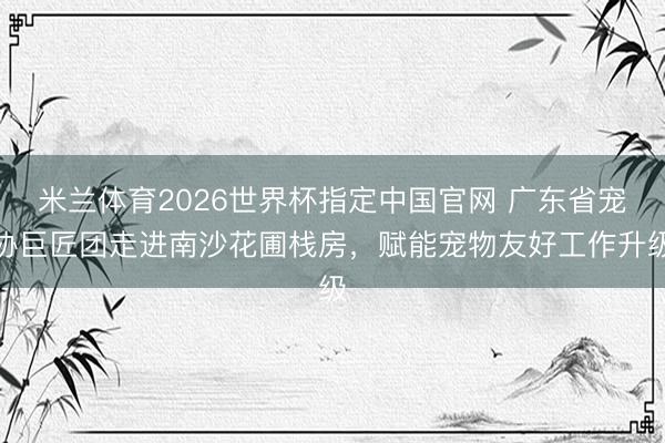 米兰体育2026世界杯指定中国官网 广东省宠协巨匠团走进南沙花圃栈房，赋能宠物友好工作升级