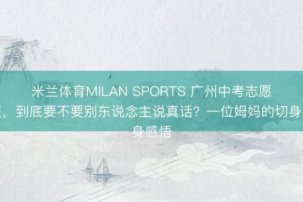 米兰体育MILAN SPORTS 广州中考志愿填报，到底要不要别东说念主说真话？一位姆妈的切身感悟