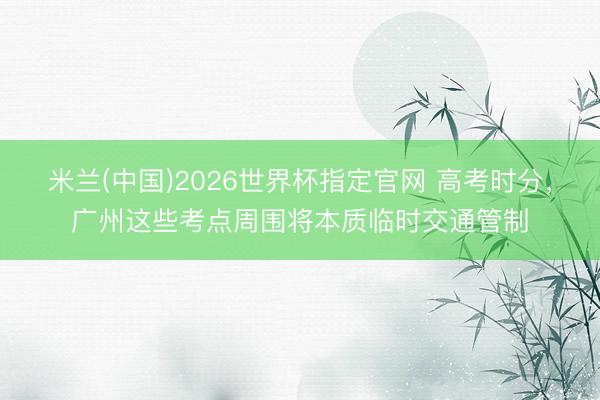 米兰(中国)2026世界杯指定官网 高考时分，广州这些考点周围将本质临时交通管制
