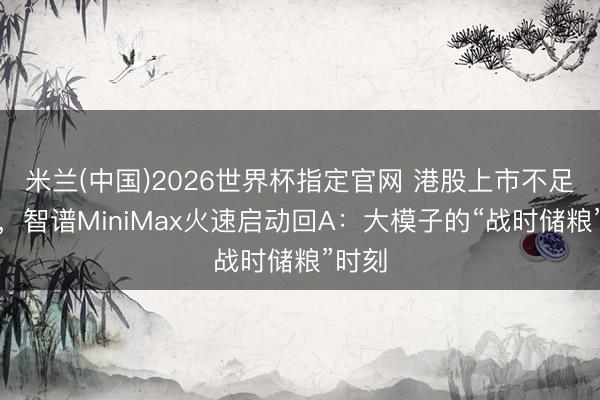 米兰(中国)2026世界杯指定官网 港股上市不足半年，智谱MiniMax火速启动回A：大模子的“战时储粮”时刻