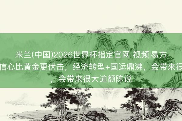 米兰(中国)2026世界杯指定官网 视频|易方达何崇恺：信心比黄金更伏击，经济转型+国运鼎沸，会带来很大逾额陈说