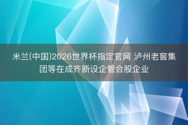 米兰(中国)2026世界杯指定官网 泸州老窖集团等在成齐新设企管合股企业