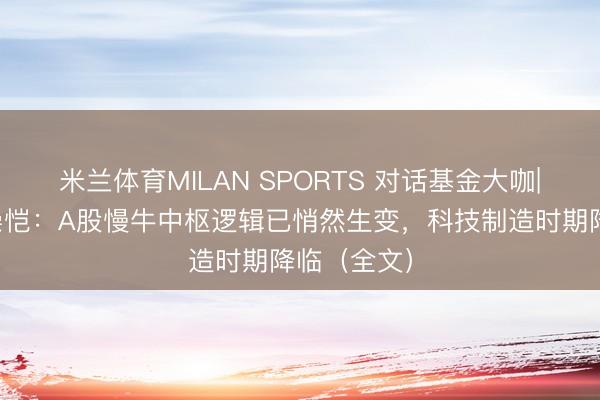 米兰体育MILAN SPORTS 对话基金大咖|易方达何崇恺：A股慢牛中枢逻辑已悄然生变，科技制造时期降临（全文）