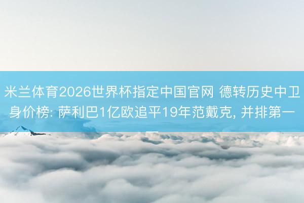 米兰体育2026世界杯指定中国官网 德转历史中卫身价榜: 萨利巴1亿欧追平19年范戴克, 并排第一