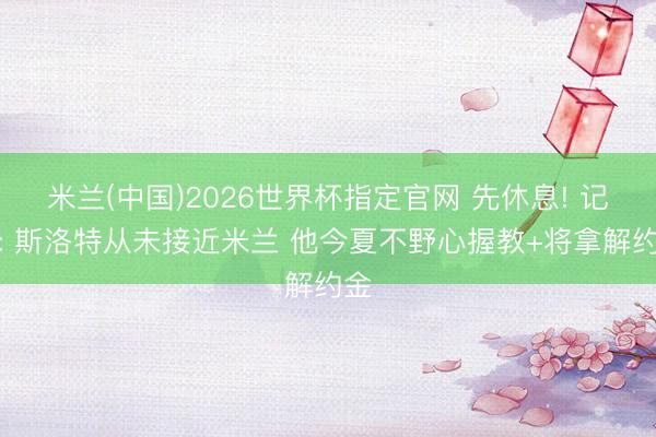 米兰(中国)2026世界杯指定官网 先休息! 记者: 斯洛特从未接近米兰 他今夏不野心握教+将拿解约金