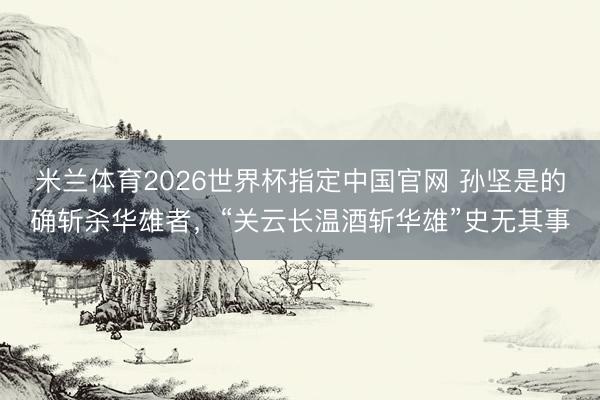 米兰体育2026世界杯指定中国官网 孙坚是的确斩杀华雄者，“关云长温酒斩华雄”史无其事