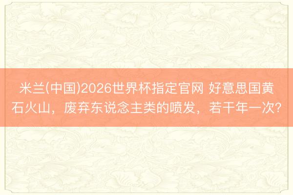 米兰(中国)2026世界杯指定官网 好意思国黄石火山，废弃东说念主类的喷发，若干年一次？