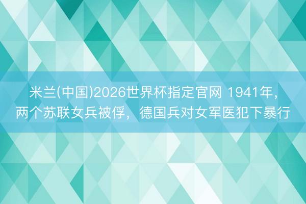 米兰(中国)2026世界杯指定官网 1941年，两个苏联女兵被俘，德国兵对女军医犯下暴行
