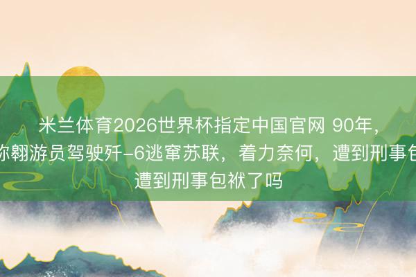 米兰体育2026世界杯指定中国官网 90年，我军别称翱游员驾驶歼-6逃窜苏联，着力奈何，遭到刑事包袱了吗