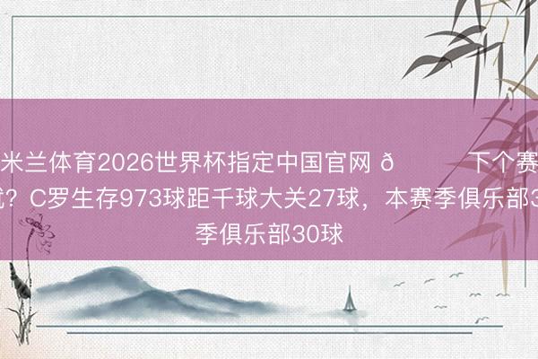 米兰体育2026世界杯指定中国官网 👀下个赛季就？C罗生存973球距千球大关27球，本赛季俱乐部30球