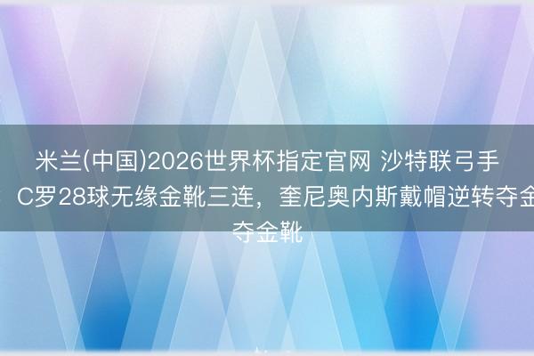 米兰(中国)2026世界杯指定官网 沙特联弓手榜：C罗28球无缘金靴三连，奎尼奥内斯戴帽逆转夺金靴