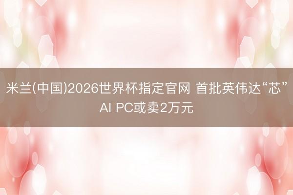 米兰(中国)2026世界杯指定官网 首批英伟达“芯”AI PC或卖2万元