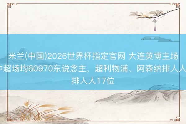米兰(中国)2026世界杯指定官网 大连英博主场7场中超场均60970东说念主，超利物浦、阿森纳排人人17位