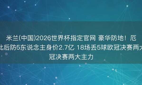 米兰(中国)2026世界杯指定官网 豪华防地！厄瓜多此后防5东说念主身价2.7亿 18场丢5球欧冠决赛两大主力