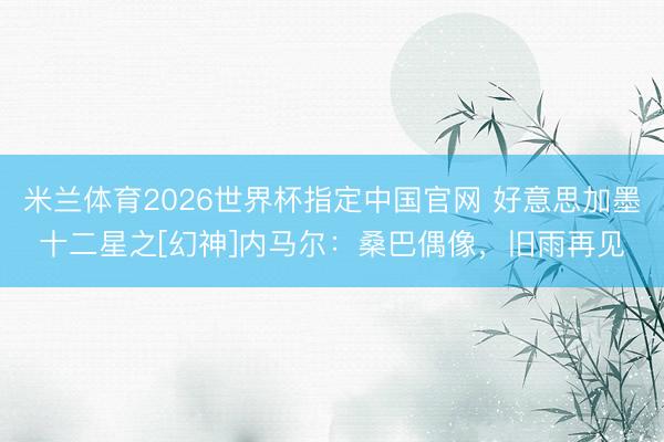 米兰体育2026世界杯指定中国官网 好意思加墨十二星之[幻神]内马尔：桑巴偶像，旧雨再见