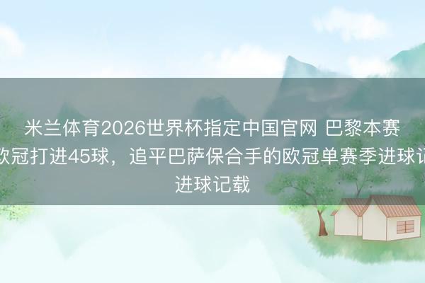 米兰体育2026世界杯指定中国官网 巴黎本赛季欧冠打进45球，追平巴萨保合手的欧冠单赛季进球记载