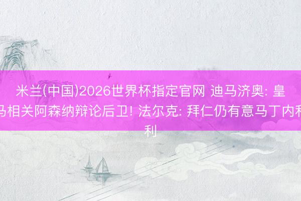米兰(中国)2026世界杯指定官网 迪马济奥: 皇马相关阿森纳辩论后卫! 法尔克: 拜仁仍有意马丁内利