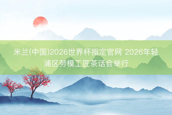 米兰(中国)2026世界杯指定官网 2026年轻浦区劳模工匠茶话会举行
