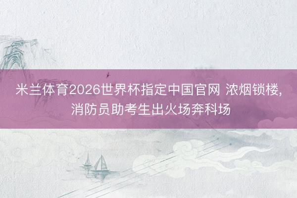 米兰体育2026世界杯指定中国官网 浓烟锁楼, 消防员助考生出火场奔科场
