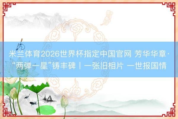 米兰体育2026世界杯指定中国官网 芳华华章·“两弹一星”铸丰碑丨一张旧相片 一世报国情
