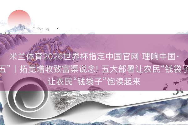 米兰体育2026世界杯指定中国官网 理响中国·聚焦“十五五”丨拓宽增收致富渠说念! 五大部署让农民“钱袋子”饱读起来
