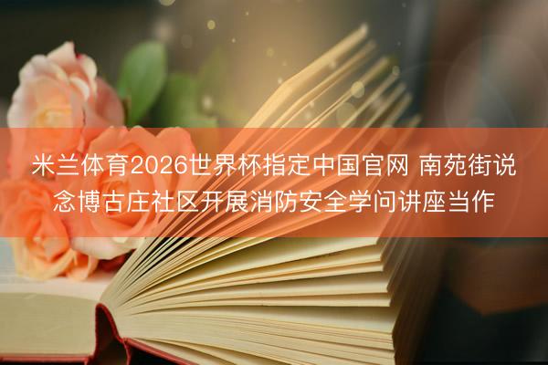 米兰体育2026世界杯指定中国官网 南苑街说念博古庄社区开展消防安全学问讲座当作