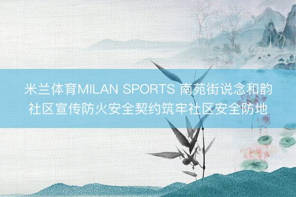 米兰体育MILAN SPORTS 南苑街说念和韵社区宣传防火安全契约筑牢社区安全防地