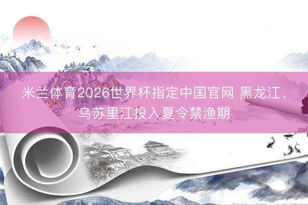 米兰体育2026世界杯指定中国官网 黑龙江、乌苏里江投入夏令禁渔期