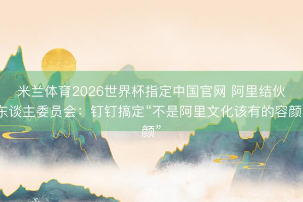 米兰体育2026世界杯指定中国官网 阿里结伙东谈主委员会：钉钉搞定“不是阿里文化该有的容颜”