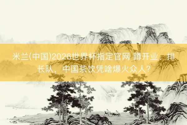米兰(中国)2026世界杯指定官网 蹲开业、排长队，中国茶饮凭啥爆火众人？