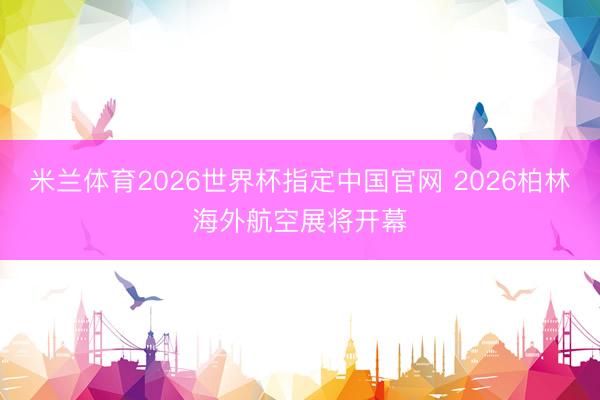 米兰体育2026世界杯指定中国官网 2026柏林海外航空展将开幕