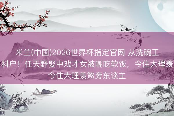 米兰(中国)2026世界杯指定官网 从洗碗工到特种兵专科户！任天野娶中戏才女被嘲吃软饭，今住大理羡煞旁东谈主