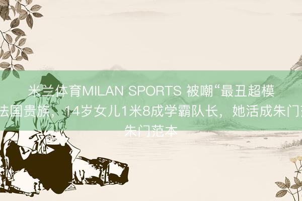 米兰体育MILAN SPORTS 被嘲“最丑超模”嫁法国贵族，14岁女儿1米8成学霸队长，她活成朱门范本