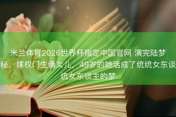 米兰体育2026世界杯指定中国官网 演完陆梦萍就诡秘，嫁权门生俩女儿，49岁的她活成了统统女东谈主的梦
