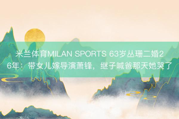米兰体育MILAN SPORTS 63岁丛珊二婚26年：带女儿嫁导演萧锋，继子喊爸那天她哭了