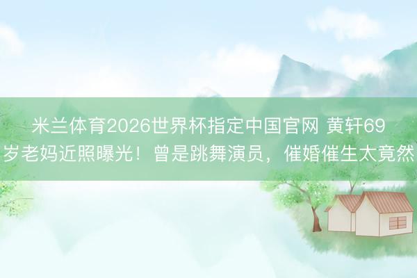 米兰体育2026世界杯指定中国官网 黄轩69岁老妈近照曝光！曾是跳舞演员，催婚催生太竟然