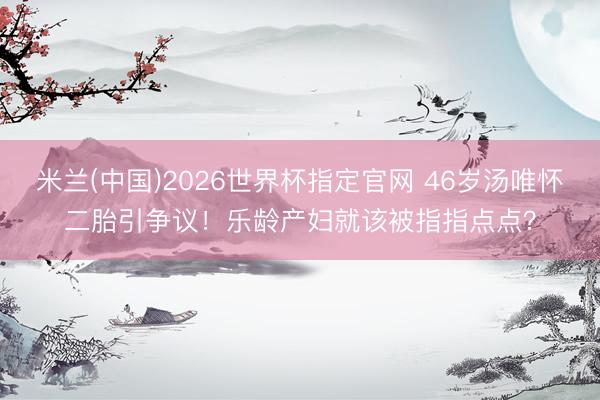 米兰(中国)2026世界杯指定官网 46岁汤唯怀二胎引争议！乐龄产妇就该被指指点点？